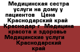 Медицинская сестра услуги на дому у пациентов › Цена ­ 500 - Краснодарский край, Краснодар г. Медицина, красота и здоровье » Медицинские услуги   . Краснодарский край